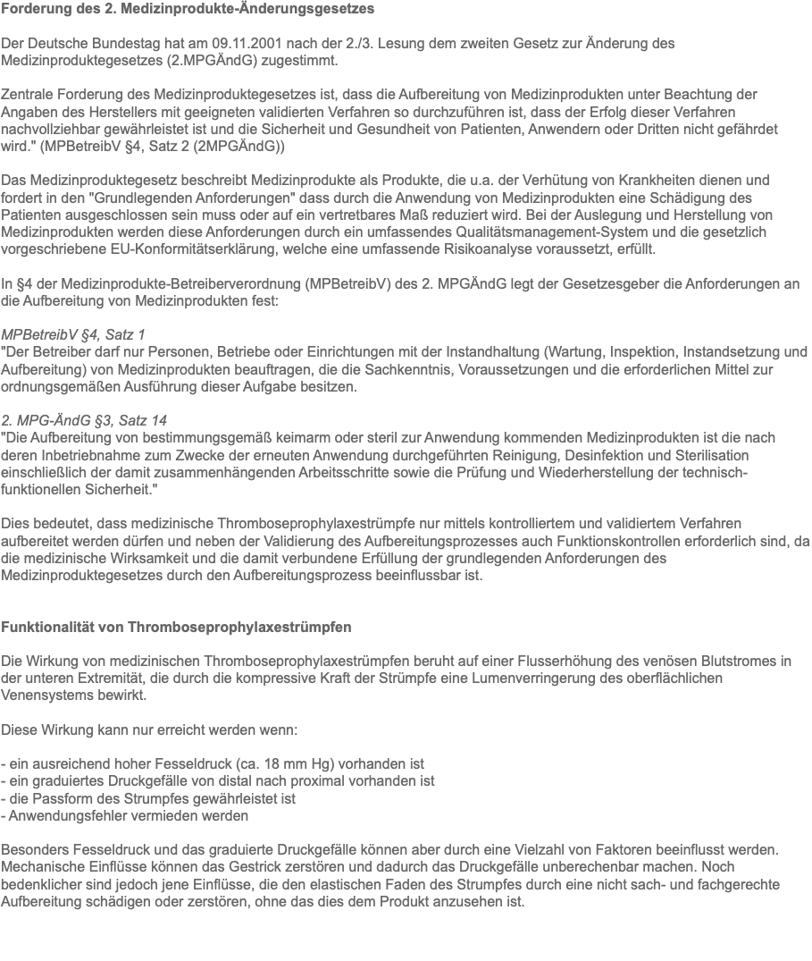 Forderung des 2. Medizinprodukte-Änderungsgesetzes Der Deutsche Bundestag hat am 09.11.2001 nach der 2./3. Lesung dem zweiten Gesetz zur Änderung des Medizinproduktegesetzes (2.MPGÄndG) zugestimmt. Zentrale Forderung des Medizinproduktegesetzes ist, dass die Aufbereitung von Medizinprodukten unter Beachtung der Angaben des Herstellers mit geeigneten validierten Verfahren so durchzuführen ist, dass der Erfolg dieser Verfahren nachvollziehbar gewährleistet ist und die Sicherheit und Gesundheit von Patienten, Anwendern oder Dritten nicht gefährdet wird." (MPBetreibV §4, Satz 2 (2MPGÄndG)) Das Medizinproduktegesetz beschreibt Medizinprodukte als Produkte, die u.a. der Verhütung von Krankheiten dienen und fordert in den "Grundlegenden Anforderungen" dass durch die Anwendung von Medizinprodukten eine Schädigung des Patienten ausgeschlossen sein muss oder auf ein vertretbares Maß reduziert wird. Bei der Auslegung und Herstellung von Medizinprodukten werden diese Anforderungen durch ein umfassendes Qualitätsmanagement-System und die gesetzlich vorgeschriebene EU-Konformitätserklärung, welche eine umfassende Risikoanalyse voraussetzt, erfüllt. In §4 der Medizinprodukte-Betreiberverordnung (MPBetreibV) des 2. MPGÄndG legt der Gesetzesgeber die Anforderungen an die Aufbereitung von Medizinprodukten fest: MPBetreibV §4, Satz 1 "Der Betreiber darf nur Personen, Betriebe oder Einrichtungen mit der Instandhaltung (Wartung, Inspektion, Instandsetzung und Aufbereitung) von Medizinprodukten beauftragen, die die Sachkenntnis, Voraussetzungen und die erforderlichen Mittel zur ordnungsgemäßen Ausführung dieser Aufgabe besitzen. 2. MPG-ÄndG §3, Satz 14 "Die Aufbereitung von bestimmungsgemäß keimarm oder steril zur Anwendung kommenden Medizinprodukten ist die nach deren Inbetriebnahme zum Zwecke der erneuten Anwendung durchgeführten Reinigung, Desinfektion und Sterilisation einschließlich der damit zusammenhängenden Arbeitsschritte sowie die Prüfung und Wiederherstellung der technisch-funktionellen Sicherheit." Dies bedeutet, dass medizinische Thromboseprophylaxestrümpfe nur mittels kontrolliertem und validiertem Verfahren aufbereitet werden dürfen und neben der Validierung des Aufbereitungsprozesses auch Funktionskontrollen erforderlich sind, da die medizinische Wirksamkeit und die damit verbundene Erfüllung der grundlegenden Anforderungen des Medizinproduktegesetzes durch den Aufbereitungsprozess beeinflussbar ist. Funktionalität von Thromboseprophylaxestrümpfen Die Wirkung von medizinischen Thromboseprophylaxestrümpfen beruht auf einer Flusserhöhung des venösen Blutstromes in der unteren Extremität, die durch die kompressive Kraft der Strümpfe eine Lumenverringerung des oberflächlichen Venensystems bewirkt. Diese Wirkung kann nur erreicht werden wenn: - ein ausreichend hoher Fesseldruck (ca. 18 mm Hg) vorhanden ist - ein graduiertes Druckgefälle von distal nach proximal vorhanden ist - die Passform des Strumpfes gewährleistet ist - Anwendungsfehler vermieden werden Besonders Fesseldruck und das graduierte Druckgefälle können aber durch eine Vielzahl von Faktoren beeinflusst werden. Mechanische Einflüsse können das Gestrick zerstören und dadurch das Druckgefälle unberechenbar machen. Noch bedenklicher sind jedoch jene Einflüsse, die den elastischen Faden des Strumpfes durch eine nicht sach- und fachgerechte Aufbereitung schädigen oder zerstören, ohne das dies dem Produkt anzusehen ist. 